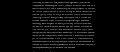 The following text is shown in the image: Specifically, we permit third party online advertising networks, social media companies and other third-party services, to collect information about your use of the VERO Website over time so that they may play or display ads for our products and services on other websites or services you may use, and on other devices you may use. Typically, though not always, the information used for interest-based advertising is collected through tracking technologies, such as cookies, web beacons, embedded scripts, location-identifying technologies, and similar technology, which recognize the device you are using and collect information, including click stream information, browser type, time and date you visited the VERO Websites, AdID, and other similar information. If permitted by your device settings, they may also collect location data through GPS, Wi-Fi or other methods. We and our third-party partners use this information to make the advertisements you see online more relevant to your interests, as well as to provide advertising-related services such as reporting, attribution, analytics and market research. We may also use services provided by third parties (such as social media platforms) to serve targeted ads to you and others on such platforms.