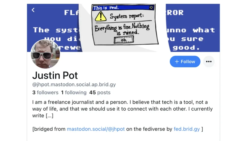 A social media profile with a banner icon saying "This is real: System Report: Everything is fine. Nothing is ruined". The profile name is Justin Pot and shows an address as @jhpot.mastodon.social.ap.brid.gy with the description "I am a freelance journalist and a person. I believe that tech is a tool, not a way of life, and that we should use it to connect with each other. I currently write..." and there it is truncated. There is also a blue +Follow icon.