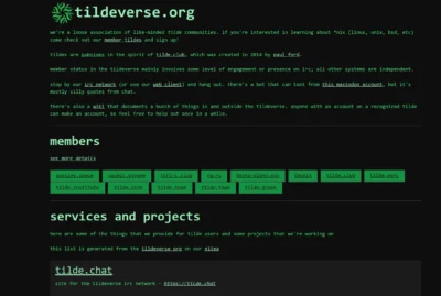 A text based page showing plain green text that states the following: we're a loose association of like-minded tilde communities. if you're interested in learning about *nix (linux, unix, bsd, etc) come check out our member tildes and sign up! tildes are pubnixes in the spirit of tilde.club, which was created in 2014 by paul ford. member status in the tildeverse mainly involves some level of engagement or presence on irc; all other systems are independent. stop by our irc network (or use our web client) and hang out. there's a bot that can toot from this mastodon account, but it's mostly silly quotes from chat. there's also a wiki that documents a bunch of things in and outside the tildeverse. anyone with an account on a recognized tilde can make an account, so feel free to help out once in a while.